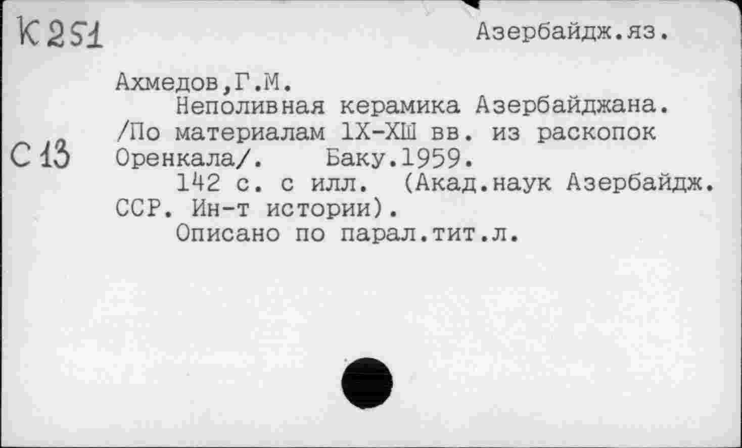 ﻿K2S1
Азербайдж.яз.
Ахмедов,Г.М.
Неполивная керамика Азербайджана.
/По материалам 1Х-ХШ вв. из раскопок С15 Оренкала/. Баку.1959.
142 с. с илл. (Акад.наук Азербайдж.
ССР. Ин-т истории).
Описано по парал.тит.л.